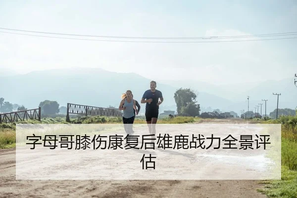 字母哥膝伤康复后雄鹿战力全景评估